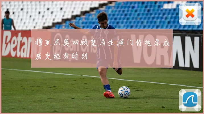 穆里尼奥回顾皇马生涯门将绝杀成历史经典时刻