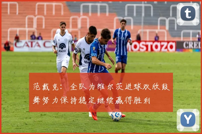 范戴克：全队为维尔茨进球欢欣鼓舞努力保持稳定继续赢得胜利