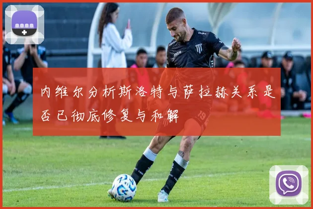 内维尔分析斯洛特与萨拉赫关系是否已彻底修复与和解