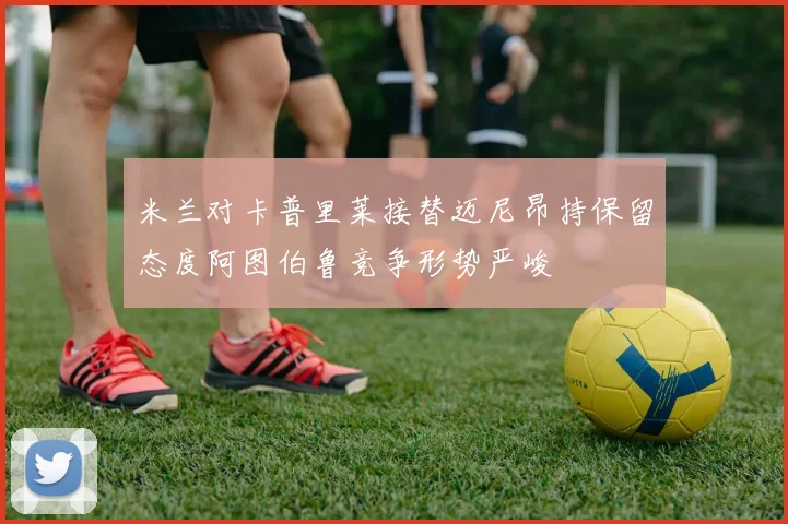 米兰对卡普里莱接替迈尼昂持保留态度阿图伯鲁竞争形势严峻