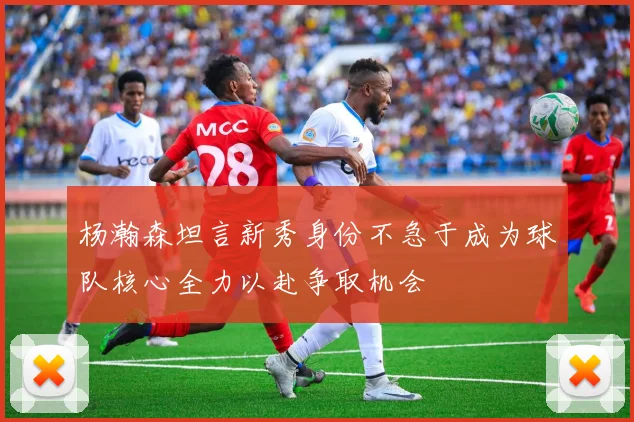 杨瀚森坦言新秀身份不急于成为球队核心全力以赴争取机会
