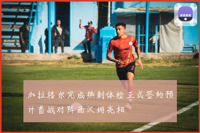 加拉格尔完成热刺体检正式签约预计首战对阵西汉姆亮相