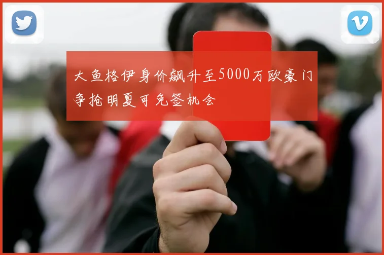 大鱼格伊身价飙升至5000万欧豪门争抢明夏可免签机会