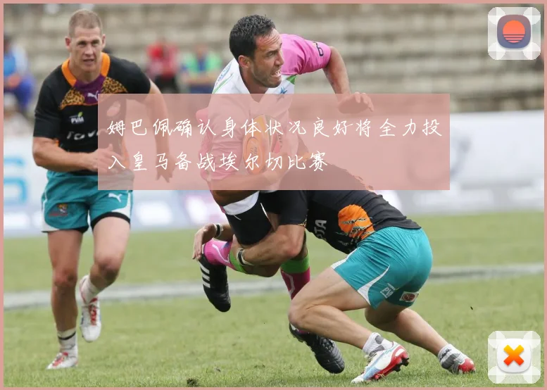 姆巴佩确认身体状况良好将全力投入皇马备战埃尔切比赛