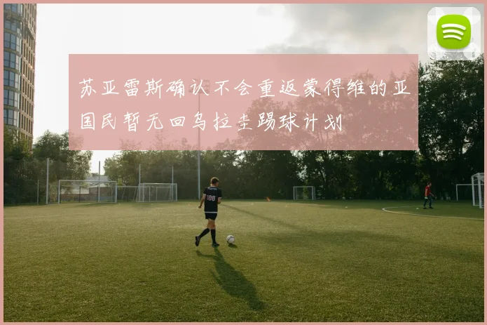 苏亚雷斯确认不会重返蒙得维的亚国民暂无回乌拉圭踢球计划