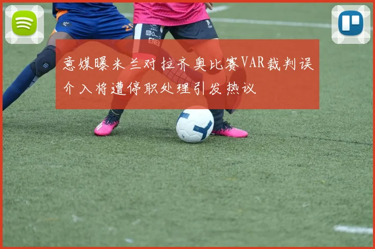 意媒曝米兰对拉齐奥比赛VAR裁判误介入将遭停职处理引发热议
