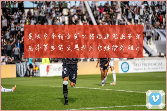 曼联冬季转会窗口将迅速完成齐尔克泽等多笔交易科利尔继续外租计划