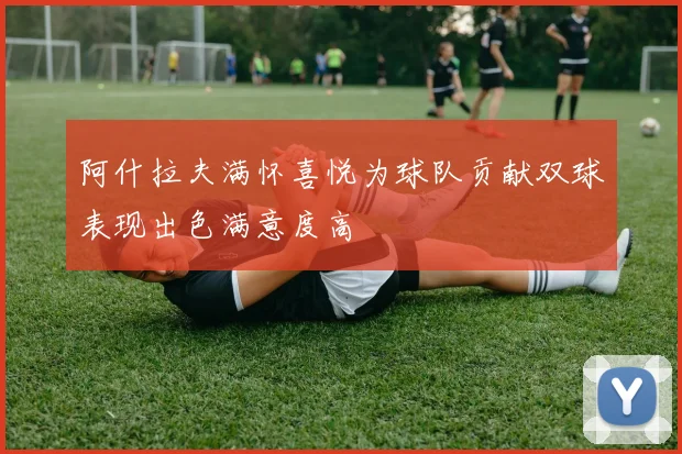 阿什拉夫满怀喜悦为球队贡献双球表现出色满意度高