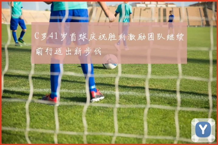C罗41岁首球庆祝胜利激励团队继续前行迈出新步伐