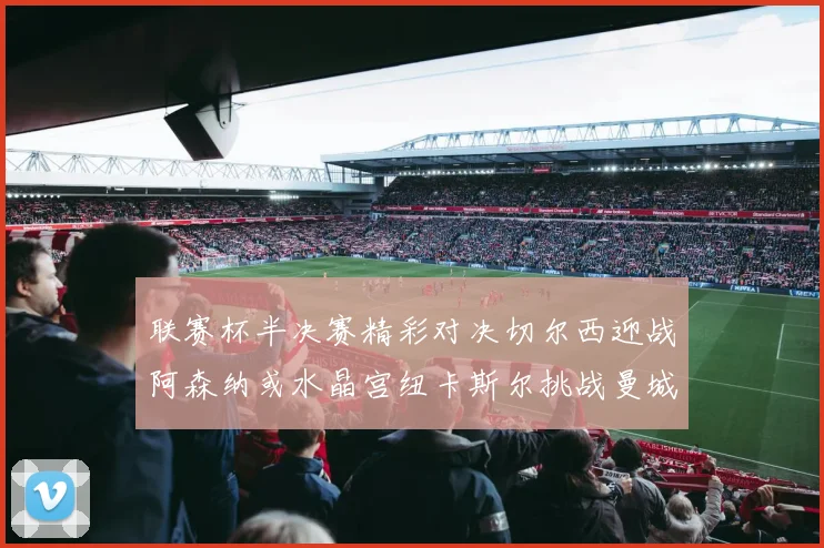 联赛杯半决赛精彩对决切尔西迎战阿森纳或水晶宫纽卡斯尔挑战曼城