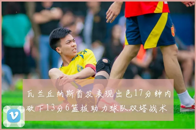 瓦兰丘纳斯首发表现出色17分钟内砍下13分6篮板助力球队双塔战术