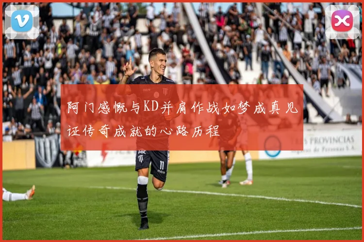 阿门感慨与KD并肩作战如梦成真见证传奇成就的心路历程