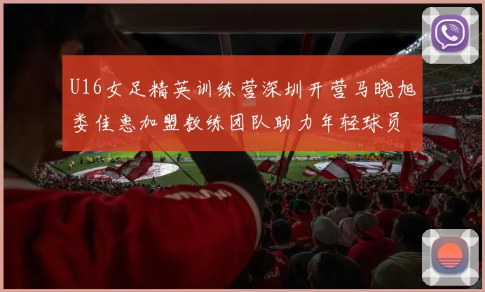 U16女足精英训练营深圳开营马晓旭娄佳惠加盟教练团队助力年轻球员成长