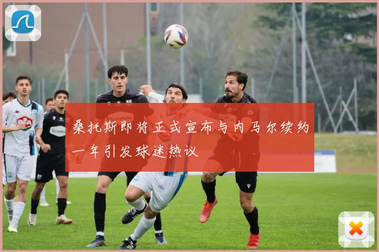 桑托斯即将正式宣布与内马尔续约一年引发球迷热议