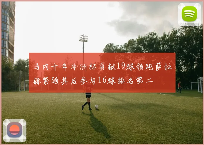马内十年非洲杯贡献19球领跑萨拉赫紧随其后参与16球排名第二