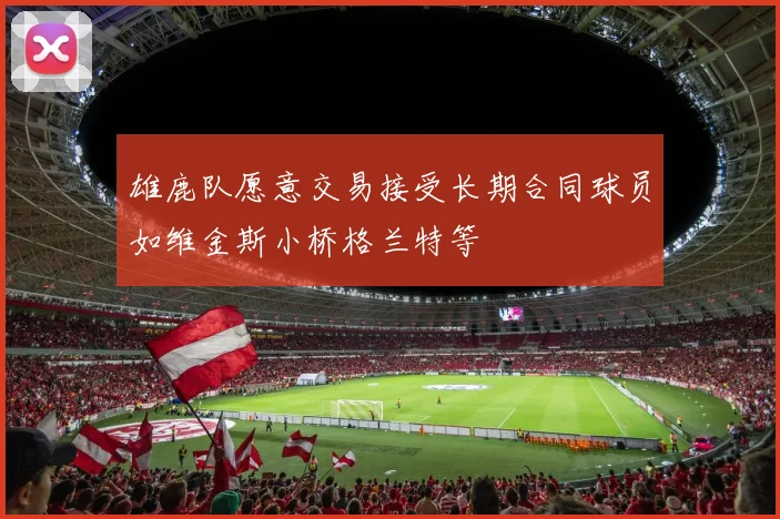雄鹿队愿意交易接受长期合同球员如维金斯小桥格兰特等