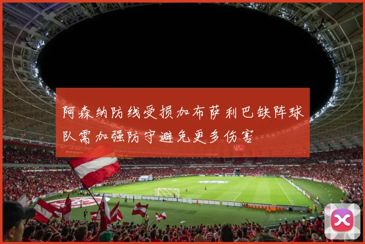 阿森纳防线受损加布萨利巴缺阵球队需加强防守避免更多伤害