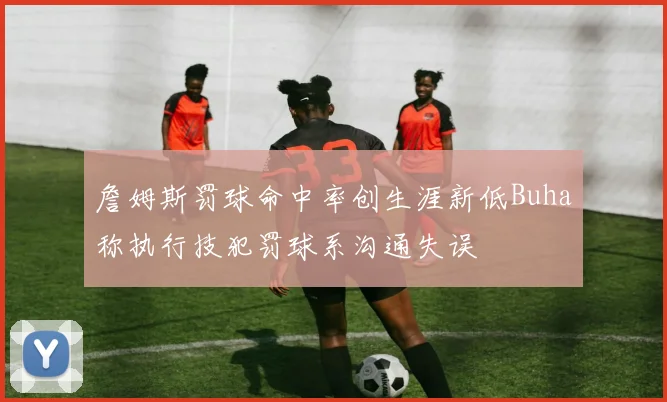 詹姆斯罚球命中率创生涯新低Buha称执行技犯罚球系沟通失误