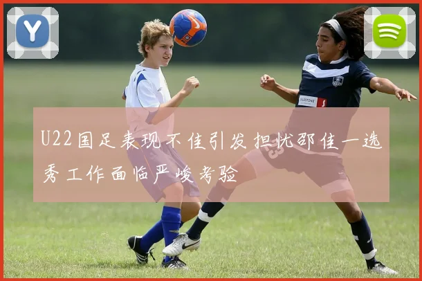 U22国足表现不佳引发担忧邵佳一选秀工作面临严峻考验