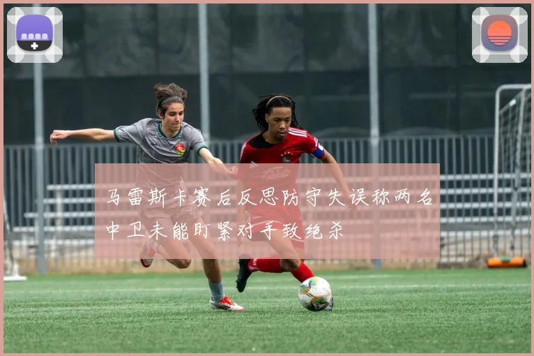 马雷斯卡赛后反思防守失误称两名中卫未能盯紧对手致绝杀
