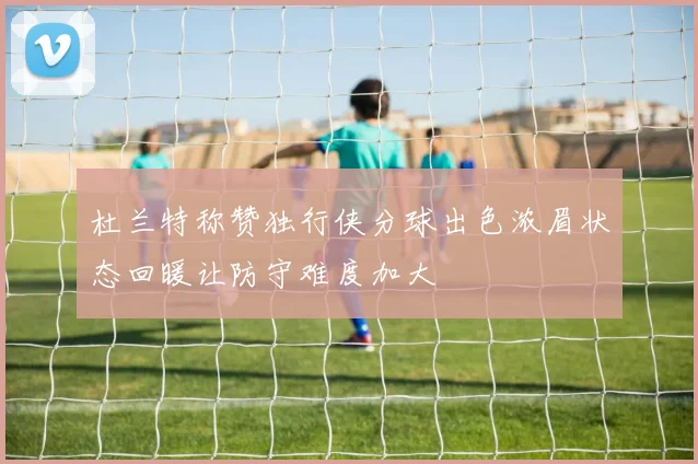 杜兰特称赞独行侠分球出色浓眉状态回暖让防守难度加大