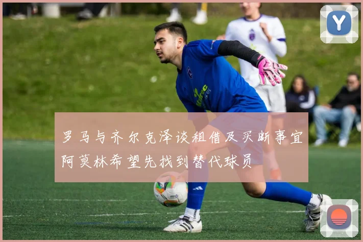 罗马与齐尔克泽谈租借及买断事宜阿莫林希望先找到替代球员