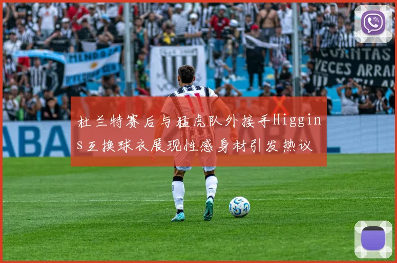 杜兰特赛后与猛虎队外接手Higgins互换球衣展现性感身材引发热议